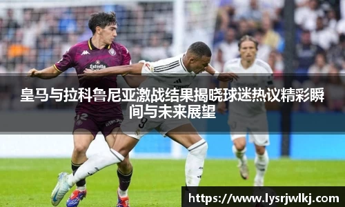 皇马与拉科鲁尼亚激战结果揭晓球迷热议精彩瞬间与未来展望